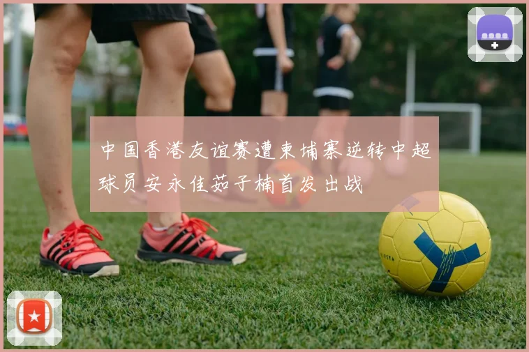 中国香港友谊赛遭柬埔寨逆转中超球员安永佳茹子楠首发出战