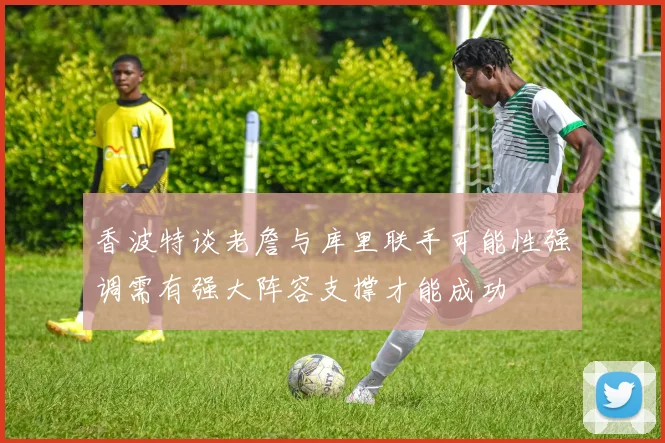 香波特谈老詹与库里联手可能性强调需有强大阵容支撑才能成功