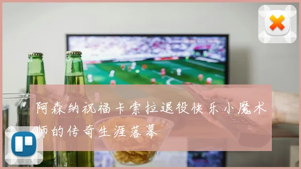 阿森纳祝福卡索拉退役快乐小魔术师的传奇生涯落幕