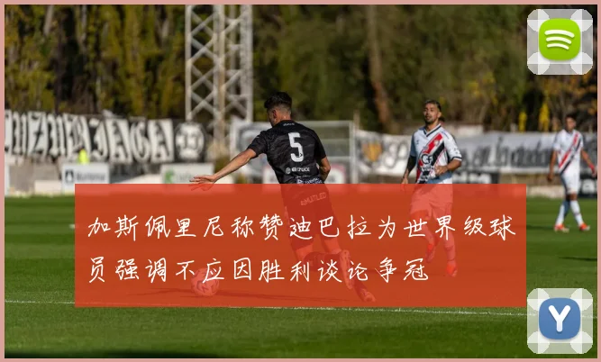 加斯佩里尼称赞迪巴拉为世界级球员强调不应因胜利谈论争冠