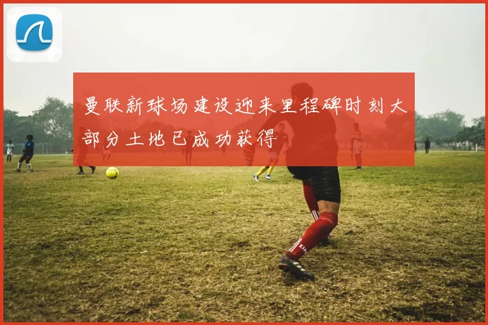 曼联新球场建设迎来里程碑时刻大部分土地已成功获得