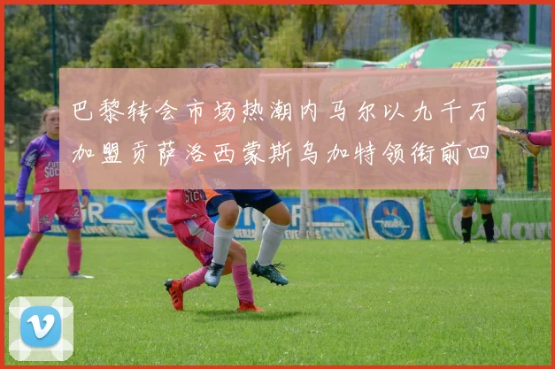 巴黎转会市场热潮内马尔以九千万加盟贡萨洛西蒙斯乌加特领衔前四