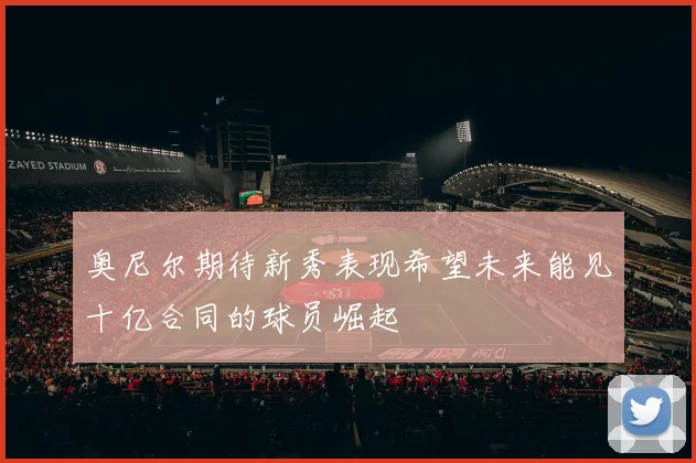 奥尼尔期待新秀表现希望未来能见十亿合同的球员崛起