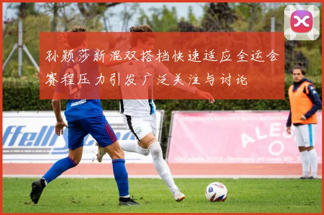 孙颖莎新混双搭档快速适应全运会赛程压力引发广泛关注与讨论