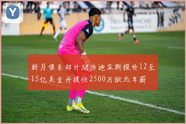 新月俱乐部计划为迪亚斯报价12至15亿美金并提供2500万欧元年薪