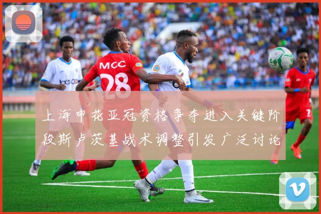 上海申花亚冠资格争夺进入关键阶段斯卢茨基战术调整引发广泛讨论