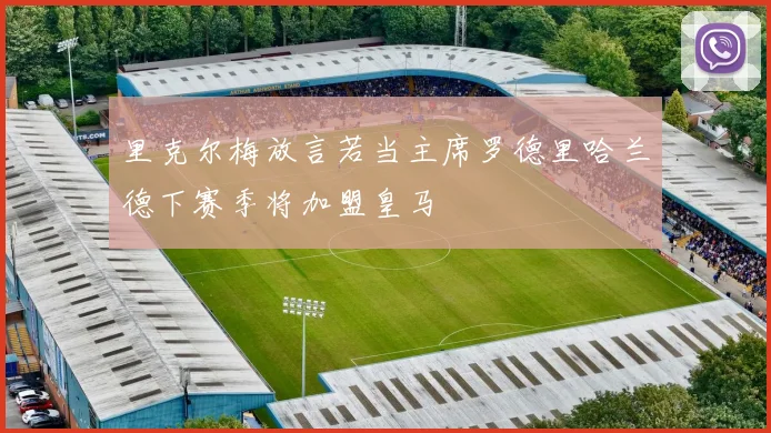 里克尔梅放言若当主席罗德里哈兰德下赛季将加盟皇马