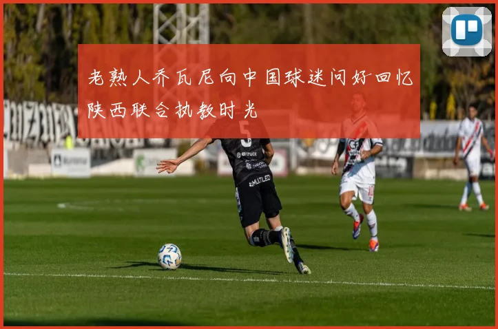 老熟人乔瓦尼向中国球迷问好回忆陕西联合执教时光